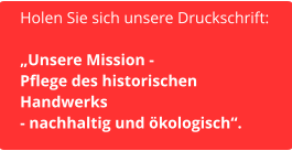 Holen Sie sich unsere Druckschrift:  „Unsere Mission -  Pflege des historischen  Handwerks  - nachhaltig und ökologisch“.