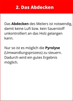 2. Das Abdecken  Das Abdecken des Meilers ist notwendig, damit keine Luft bzw. kein Sauerstoff  unkontrolliert an das Holz gelangen  kann.  Nur so ist es möglich die Pyrolyse (Umwandlungsprozess) zu steuern. Dadurch wird ein gutes Ergebnis möglich.